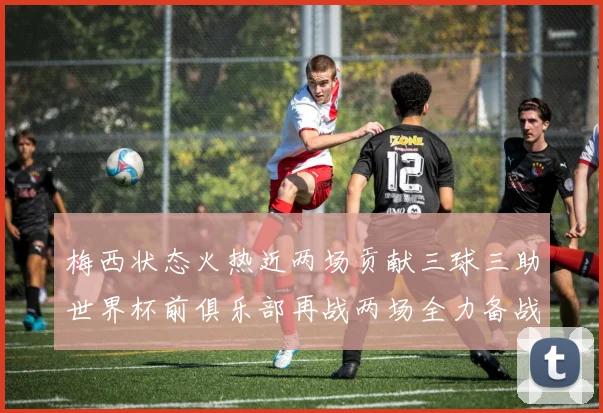 梅西状态火热近两场贡献三球三助世界杯前俱乐部再战两场全力备战大赛