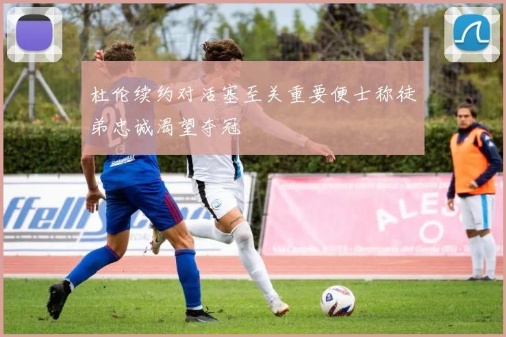 杜伦续约对活塞至关重要便士称徒弟忠诚渴望夺冠