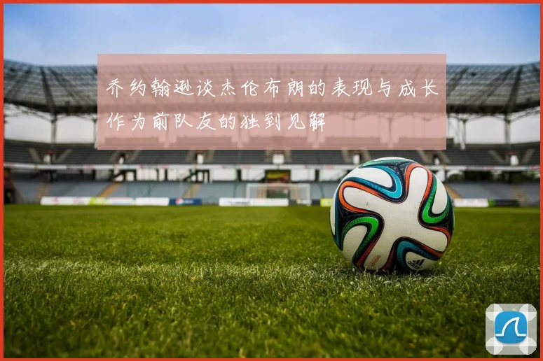 乔约翰逊谈杰伦布朗的表现与成长作为前队友的独到见解