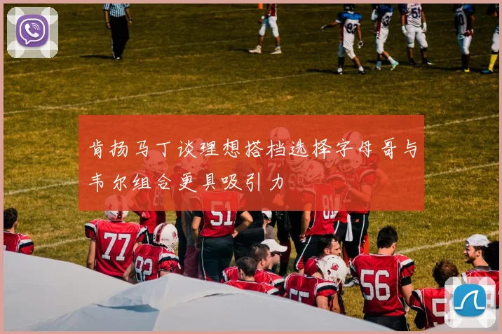 肯扬马丁谈理想搭档选择字母哥与韦尔组合更具吸引力
