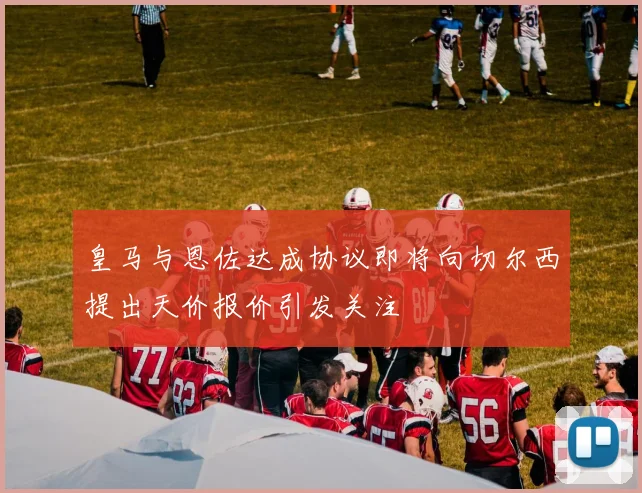 皇马与恩佐达成协议即将向切尔西提出天价报价引发关注