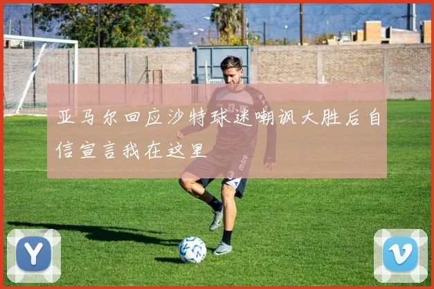 亚马尔回应沙特球迷嘲讽大胜后自信宣言我在这里
