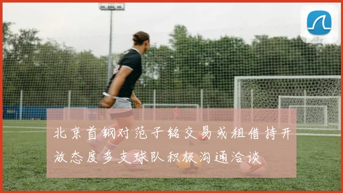 北京首钢对范子铭交易或租借持开放态度多支球队积极沟通洽谈