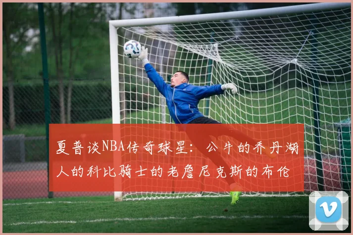 夏普谈NBA传奇球星：公牛的乔丹湖人的科比骑士的老詹尼克斯的布伦森
