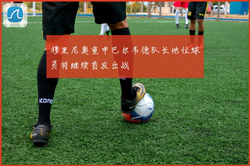 穆里尼奥重申巴尔韦德队长地位球员将继续首发出战