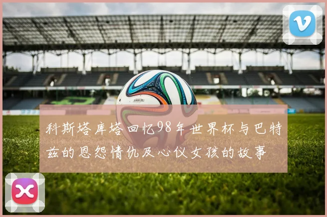 科斯塔库塔回忆98年世界杯与巴特兹的恩怨情仇及心仪女孩的故事