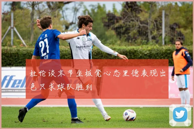 杜伦谈末节坐板凳心态里德表现出色只求球队胜利