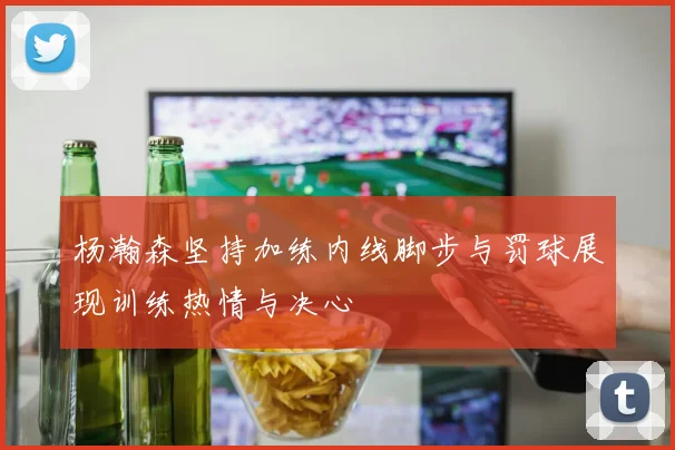 杨瀚森坚持加练内线脚步与罚球展现训练热情与决心
