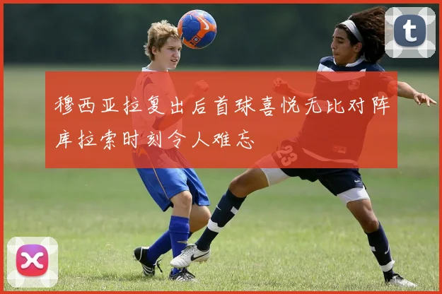 穆西亚拉复出后首球喜悦无比对阵库拉索时刻令人难忘