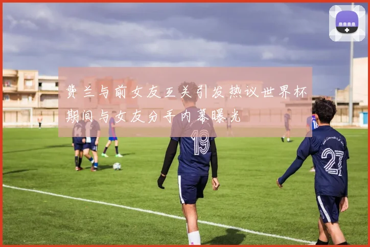 费兰与前女友互关引发热议世界杯期间与女友分手内幕曝光