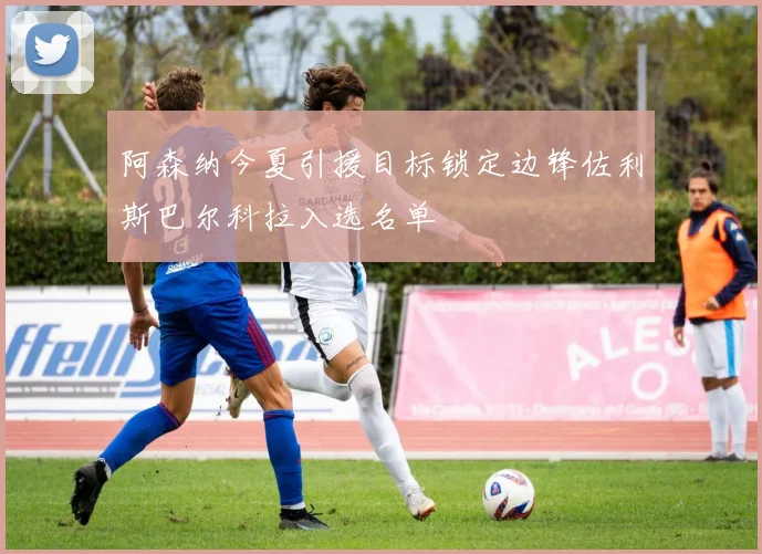 阿森纳今夏引援目标锁定边锋佐利斯巴尔科拉入选名单