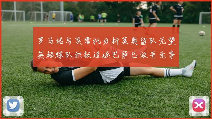 罗马诺与莫雷托分析莱奥留队无望英超球队积极追逐巴萨已放弃竞争