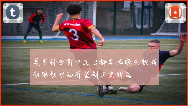 夏季转会窗口支出榜单揭晓利物浦领跑切尔西有望创历史新高