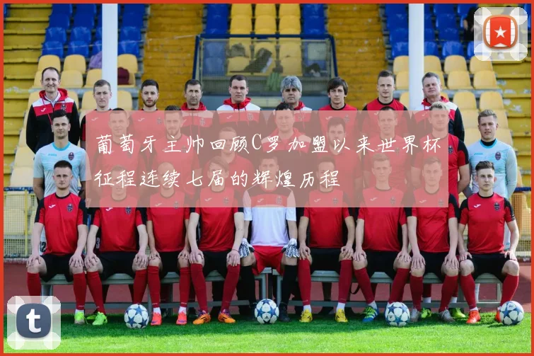 葡萄牙主帅回顾C罗加盟以来世界杯征程连续七届的辉煌历程