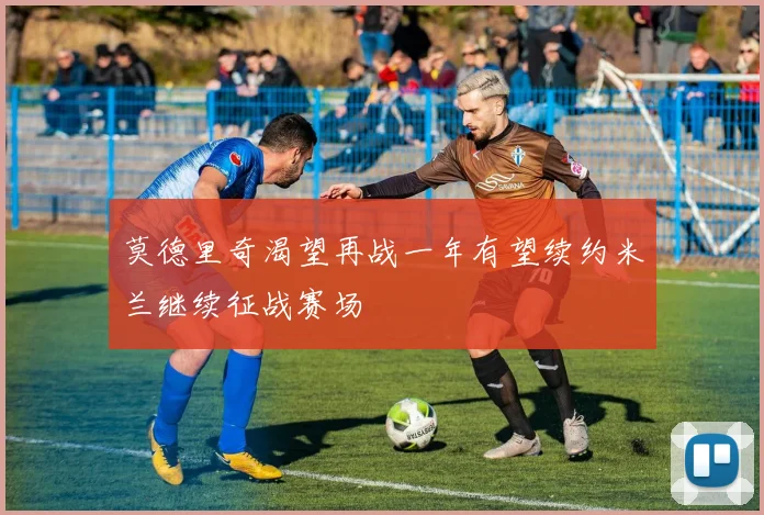 莫德里奇渴望再战一年有望续约米兰继续征战赛场