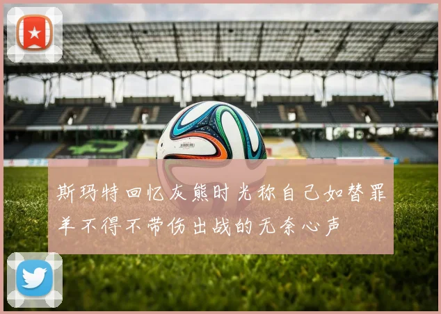 斯玛特回忆灰熊时光称自己如替罪羊不得不带伤出战的无奈心声