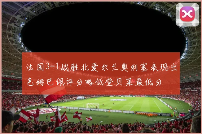 法国3-1战胜北爱尔兰奥利塞表现出色姆巴佩评分略低登贝莱最低分