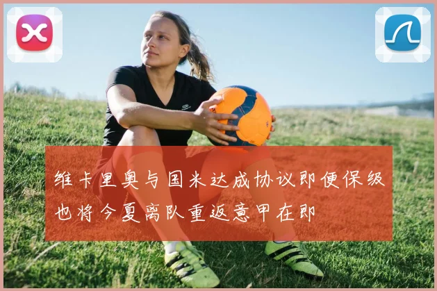 维卡里奥与国米达成协议即便保级也将今夏离队重返意甲在即