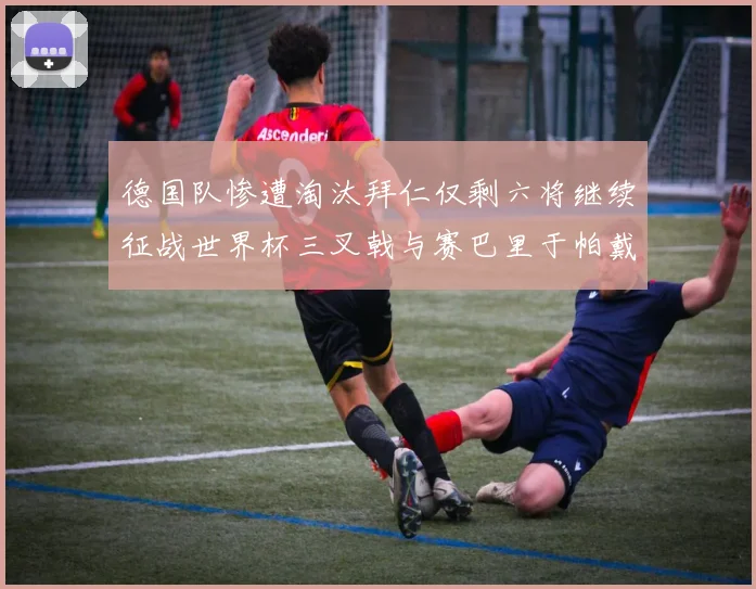 德国队惨遭淘汰拜仁仅剩六将继续征战世界杯三叉戟与赛巴里于帕戴维斯携手出战