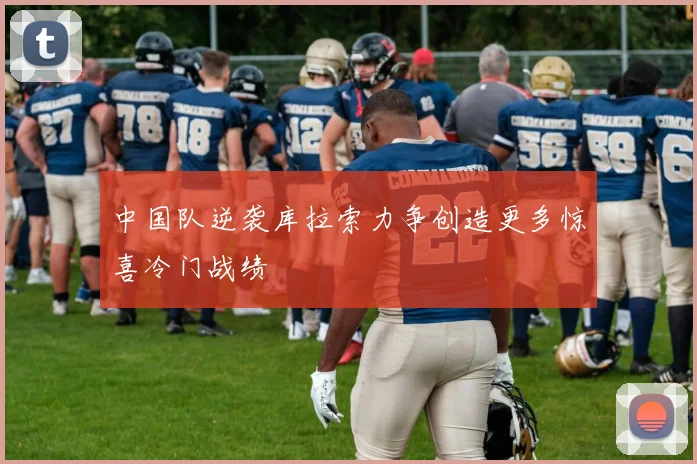 中国队逆袭库拉索力争创造更多惊喜冷门战绩