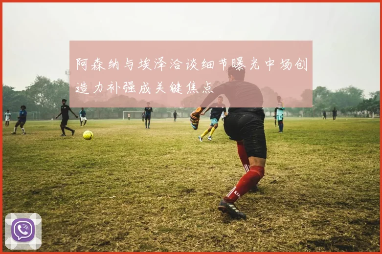 阿森纳与埃泽洽谈细节曝光中场创造力补强成关键焦点