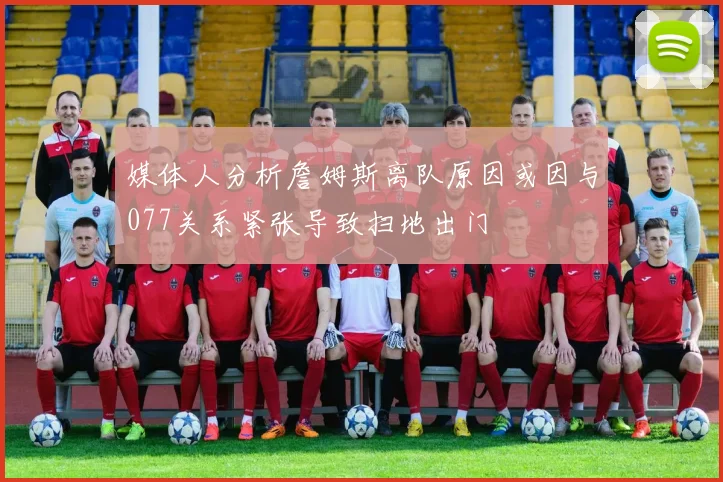 媒体人分析詹姆斯离队原因或因与077关系紧张导致扫地出门