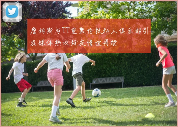 詹姆斯与TT重聚伦敦私人俱乐部引发媒体热议好友情谊再续