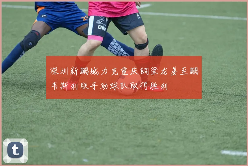 深圳新鹏城力克重庆铜梁龙姜至鹏韦斯利联手助球队取得胜利