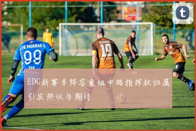 EDG新赛季阵容重组中路指挥权归属引发热议与期待