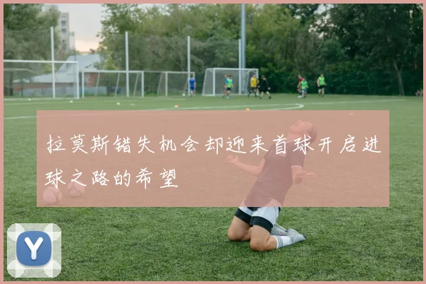拉莫斯错失机会却迎来首球开启进球之路的希望