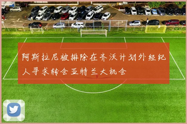 阿斯拉尼被排除在齐沃计划外经纪人寻求转会亚特兰大机会