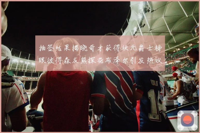 抽签结果揭晓奇才获得状元爵士榜眼彼得森灰熊探花布泽尔引发热议